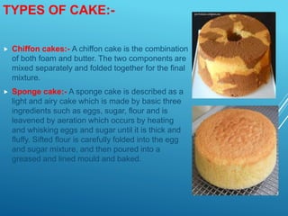 TYPES OF CAKE:-
 Chiffon cakes:- A chiffon cake is the combination
of both foam and butter. The two components are
mixed separately and folded together for the final
mixture.
 Sponge cake:- A sponge cake is described as a
light and airy cake which is made by basic three
ingredients such as eggs, sugar, flour and is
leavened by aeration which occurs by heating
and whisking eggs and sugar until it is thick and
fluffy. Sifted flour is carefully folded into the egg
and sugar mixture, and then poured into a
greased and lined mould and baked.
 