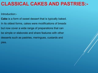 CLASSICAL CAKES AND PASTRIES:-
Introduction:-
Cake is a form of sweet dessert that is typically baked.
In its oldest forms, cakes were modifications of breads
but now cover a wide range of preparations that can
be simple or elaborate and share features with other
desserts such as pastries, meringues, custards and
pies.
 