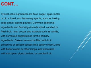 CONT…
Typical cake ingredients are flour, sugar, eggs, butter
or oil, a liquid, and leavening agents, such as baking
soda and/or baking powder. Common additional
ingredients and flavorings include dried, candied or
fresh fruit, nuts, cocoa, and extracts such as vanilla,
with numerous substitutions for the primary
ingredients. Cakes can also be filled with fruit
preserves or dessert sauces (like pastry cream), iced
with butter cream or other icings, and decorated
with marzipan, piped borders, or candied fruit.
 