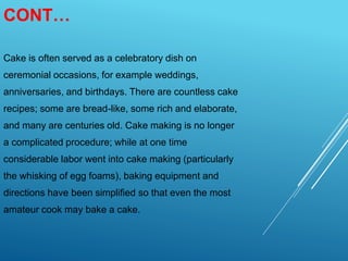 CONT…
Cake is often served as a celebratory dish on
ceremonial occasions, for example weddings,
anniversaries, and birthdays. There are countless cake
recipes; some are bread-like, some rich and elaborate,
and many are centuries old. Cake making is no longer
a complicated procedure; while at one time
considerable labor went into cake making (particularly
the whisking of egg foams), baking equipment and
directions have been simplified so that even the most
amateur cook may bake a cake.
 