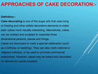 APPROACHES OF CAKE DECORATION:-
Definition:-
Cake decorating is one of the sugar arts that uses icing
or frosting and other edible decorative elements to make
plain cakes more visually interesting. Alternatively, cakes
can be molded and sculpted to resemble three
dimensional persons, places and things.
Cakes are decorated to mark a special celebration (such
as a birthday or wedding). They can also mark national or
religious holidays, or be used to promote commercial
enterprises. However, cakes may be baked and decorated
for almost any social occasion.
 