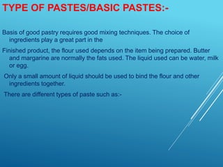 TYPE OF PASTES/BASIC PASTES:-
Basis of good pastry requires good mixing techniques. The choice of
ingredients play a great part in the
Finished product, the flour used depends on the item being prepared. Butter
and margarine are normally the fats used. The liquid used can be water, milk
or egg.
Only a small amount of liquid should be used to bind the flour and other
ingredients together.
There are different types of paste such as:-
 