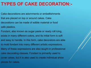TYPES OF CAKE DECORATION:-
Cake decorations are adornments or embellishments
that are placed on top or around cakes. Cake
decorations can be made of edible material or food
safe plastics.
Fondant, also known as sugar paste or ready roll icing,
exists in many different colors, and its initial form is soft
and easy to handle. In this form, cake decorators are able
to mold fondant into many different artistic expressions.
Many of these expressions are also taught in professional
cake decorating classes. Fondant is primarily used to
cover cakes, but it is also used to create individual show
pieces for cakes.
 