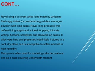 CONT…
Royal icing is a sweet white icing made by whipping
fresh egg whites (or powdered egg whites, meringue
powder) with icing sugar. Royal icing produces well
defined icing edges and is ideal for piping intricate
writing, borders, scrollwork and lacework on cakes. It
dries very hard and preserves indefinitely if stored in a
cool, dry place, but is susceptible to soften and wilt in
high humidity.
Marzipan is often used for modeling cake decorations
and as a base covering underneath fondant.
 