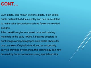 CONT…
Gum paste, also known as florist paste, is an edible,
brittle material that dries quickly and can be sculpted
to make cake decorations such as flowers or molded
designs.
After breakthroughs in nontoxic inks and printing
materials in the early 1990s, it became possible to
print images and photographs onto edible sheets for
use on cakes. Originally introduced as a specialty
service provided by bakeries, this technology can now
be used by home consumers using specialized kits.
 