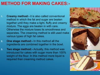 METHOD FOR MAKING CAKES:-
1. Creamy method:- it is also called conventional
method in which the fat and sugar are beaten
together until they make a light, fluffy and creamy
mixture. The eggs are beaten in with care.
Otherwise the mixture loses its smoothness and
separates. The creaming method is still used make
various types of high fat cakes.
2. One stage method:- In this method all the
ingredients are combined together in the bowl.
3. Two stage method:- Actually, this method was
introduced for cakes with sugar more than 100%
weight of the flour. In this method more liquid is
required than creaming method cakes.
 