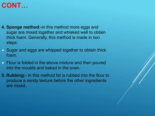 CONT…
4. Sponge method:-in this method more eggs and
sugar are mixed together and whisked well to obtain
thick foam. Generally, this method is made in two
steps:
 Sugar and eggs are whipped together to obtain thick
foam.
 Flour is folded in the above mixture and then poured
into the moulds and baked in the oven.
5. Rubbing:- In this method fat is rubbed into the flour to
produce a sandy texture before the other ingredients
are mixed.
 