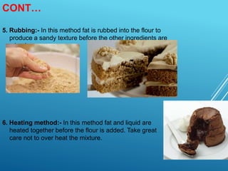 CONT…
5. Rubbing:- In this method fat is rubbed into the flour to
produce a sandy texture before the other ingredients are
mixed.
6. Heating method:- In this method fat and liquid are
heated together before the flour is added. Take great
care not to over heat the mixture.
 