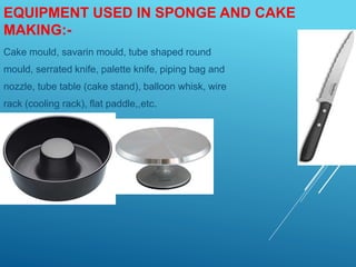 EQUIPMENT USED IN SPONGE AND CAKE
MAKING:-
Cake mould, savarin mould, tube shaped round
mould, serrated knife, palette knife, piping bag and
nozzle, tube table (cake stand), balloon whisk, wire
rack (cooling rack), flat paddle,,etc.
 