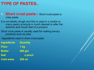 1. Short crust paste:- Short crust paste is
crisp paste.
It is not elastic dough and this is used in a cookie or
many pastry products in much desired to alter the
textures and mouth feel of a product.
Short crust paste is usually used for making savory
products such as pies.
Ingredients used in short crust paste:
Ingredients Quantity
Flour 1 kg
Butter 500 gm
Salt a pinch
Cold water 250 ml
TYPE OF PASTES..
 