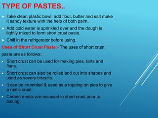  Take clean plastic bowl, add flour, butter and salt make
it sandy texture with the help of both palm.
 Add cold water is sprinkled over and the dough is
lightly mixed to form short crust paste.
 Chill in the refrigerator before using.
Uses of Short Crust Paste:- The uses of short crust
paste are as follows:
 Short crust can be used for making pies, tarts and
flans.
 Short crust can also be rolled and cut into shapes and
used as savory biscuits.
 It can be crumbled & used as a topping on pies to give
a rustic crust.
 Certain meats are encased in short crust prior to
baking.
TYPE OF PASTES..
 
