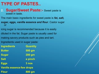 2. Sugar/Sweet Paste:- Sweet paste is
sweet in taste.
The main basic ingredients for sweet paste is fat, salt,
sugar, eggs, vanilla essence and flour. Castor sugar
or
icing sugar is recommended because it is easily
diluted in the fat. Sugar paste is usually used for
making savory products such as pies and tart.
Ingredients used in sugar paste:
Ingredients Quantity
Butter 500 gm
Sugar 200 gm
Salt a pinch
Eggs 3 nos
Vanilla essence few drops
Flour 800 gm
TYPE OF PASTES..
 