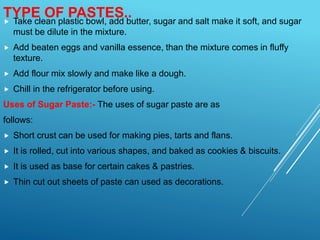  Take clean plastic bowl, add butter, sugar and salt make it soft, and sugar
must be dilute in the mixture.
 Add beaten eggs and vanilla essence, than the mixture comes in fluffy
texture.
 Add flour mix slowly and make like a dough.
 Chill in the refrigerator before using.
Uses of Sugar Paste:- The uses of sugar paste are as
follows:
 Short crust can be used for making pies, tarts and flans.
 It is rolled, cut into various shapes, and baked as cookies & biscuits.
 It is used as base for certain cakes & pastries.
 Thin cut out sheets of paste can used as decorations.
TYPE OF PASTES..
 