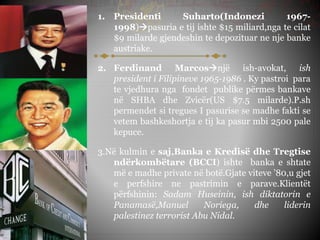 1. Presidenti Suharto(Indonezi 1967-
1998)pasuria e tij ishte $15 miliard,nga te cilat
$9 milarde gjendeshin te depozituar ne nje banke
austriake.
2. Ferdinand Marcosnjë ish-avokat, ish
president i Filipineve 1965-1986 . Ky pastroi para
te vjedhura nga fondet publike përmes bankave
në SHBA dhe Zvicër(US $7.5 milarde).P.sh
permendet si tregues I pasurise se madhe fakti se
vetem bashkeshortja e tij ka pasur mbi 2500 pale
kepuce.
3.Në kulmin e saj,Banka e Kredisë dhe Tregtise
ndërkombëtare (BCCI) ishte banka e shtate
më e madhe private në botë.Gjate viteve ’80,u gjet
e perfshire ne pastrimin e parave.Klientët
përfshinin: Sadam Huseinin, ish diktatorin e
Panamasë,Manuel Noriega, dhe liderin
palestinez terrorist Abu Nidal.
 