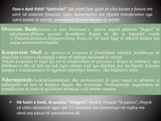 Faza e dytë është “tjetërsimi”. Kjo është faza gjatë së cilës fondet e futura më
parë në sistemin financiar ligjor, konvertohen ose thjesht transferohen nga
njëra bankë në tjetrën, anembanë sistemit bankar të vendit.
Overseas Bank(bankat ne det): Pastruesit e parave shpesh përdorin "llogari" të
ndryshme(offshore account domethene llogari ne det te hapur)në vende
si:Panama,Bahamas,Singapor,Hong Kong,etj. që kanë ligje të sekretit bankar pra
ruajne anonimitetin bankar.
Korporatat Shell (te njohura si kompani te frontit)janë subjekte juridike,qe në
shumicën e rasteve ekzistojnë vetëm në letër,pa aksionarë te vërtetë
Këto korporata të luajë nje rol të rëndësishëm në procesin e shitjes së mallrave apo
shërbimeve dhe në fakt ata nuk japin ndonjë mall apo shërbim, por ata thjesht krijojne
pamjen e transaksioneve të ligjshme nëpërmjet faturave dhe bilanceve false.
Ndermjetesit.Avokatë,kontabilistë dhe profesionistë të tjerë mund të përdoret si
ndërmjetës në mes të fondeve ilegale dhe kriminale. Profesionistët angazhohen në
transaksione në emër të një klienti kriminal i cili mbetet anonim.
 Në fazën e tretë, të quajtur “integrim”, fondet, thuajse “të pastra”, rihyjnë
në ciklin ekonomik ligjor për t’u investuar ose konvertuar në mallra me
vlerë ose pasuri të patundshme,etj.
 