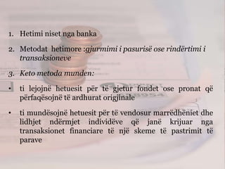 1. Hetimi niset nga banka
2. Metodat hetimore :gjurmimi i pasurisë ose rindërtimi i
transaksioneve
3. Keto metoda munden:
• ti lejojnë hetuesit për të gjetur fondet ose pronat që
përfaqësojnë të ardhurat origjinale
• ti mundësojnë hetuesit për të vendosur marrëdhëniet dhe
lidhjet ndërmjet individëve që janë krijuar nga
transaksionet financiare të një skeme të pastrimit të
parave
 