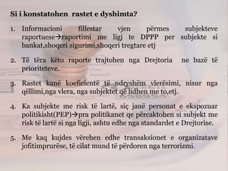 Si i konstatohen rastet e dyshimta?
1. Informacioni fillestar vjen përmes subjekteve
raportueseraportimi me ligj te DPPP per subjekte si
bankat,shoqeri sigurimi,shoqeri tregtare etj
2. Të tëra këto raporte trajtohen nga Drejtoria ne bazë të
prioriteteve.
3. Rastet kanë koeficientë të ndryshëm vlerësimi, nisur nga
qëllimi,nga vlera, nga subjektet që lidhen me to,etj.
4. Ka subjekte me risk të lartë, siç janë personat e ekspozuar
politikisht(PEP)pra politikanet qe përcaktohen si subjekt me
risk të lartë si nga ligji, ashtu edhe nga standardet e Drejtorise.
5. Me kaq kujdes vërehen edhe transaksionet e organizatave
jofitimprurëse, të cilat mund të përdoren nga terrorizmi.
 