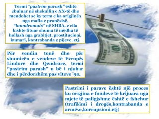 Pastrimi i parave është një proces
ku origjina e fondeve të krijuara nga
mjete të paligjshme është e fshehur
(trafikimi i drogës,kontrabanda e
armëve,korrupsioni,etj)
Termi "pastrim parash" është
zbuluar në shekullin e XX-të dhe
mendohet se ky term e ka origjinën
nga mafia e pronësisë,
“laundromats” në SHBA, e cila
kishte fituar shuma të mëdha të
hollash nga grabitjet, prostitucioni,
kumari, kontrabanda e pijeve, etj.
Për vendin tonë dhe për
shumicën e vendeve të Evropës
Lindore dhe Qendrore, termi
‘’pastrim parash’’ u bë i njohur
dhe i përdorshëm pas viteve ’90.
 