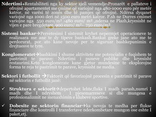 NdertimiRentabiliteti nga ky sektor sjell vemendje:Pronarët e pallateve i
ofrojnë apartamentet me çmime që variojnë nga 480-1000 euro për metër
katror, në varësi të zonës dhe të pamjes që ofrojnë. Ndërsa dyqanet
variojnë nga 1000 deri në 1500 euro metri katror. P.sh ne Durres cmimet
variojne nga 550 euro/m² -480 euro/ m² ,ndersa ne Plazh,kryesisht ne
vijen e pare bregdetare 900 euro/ m²- 750 euro/m²
Sistemi bankarPervetesimi I sistemit kryhet nepermjet operacioneve te
realizuara me ane te dy tipeve bankash.Bankat greke jane ato me te
perdorurat, por ato kane nevoje per te siguruar bashkepunimin e
drejtuesve te tyre.
Konglomeratetbashkimi I shume aktivitete me potencialin e fuqishem te
pastrimit te parave: Ndertimi i puneve publike dhe kryesisht
restaurimi.Keto konglomerate kane gjetur mundesine te eksplorojne
forma te reja te pastrimit te parave, kryesisht ne media.
Sektori i futbollit Faktorët që favorizojnë procesin e pastrimit të parave
në sektorin e futbollit janë:
 Struktura e sektoritdepertohet lehte,fluks I madh parash,numri I
madh dhe I ndryshem I pjesemarreseve si dhe mungesa e
profesionalizmit ne menaxhimin e klubeve sportive.
 Dobesite ne sektorin financiarka nevoja te medha per flukse
financiare dhe kontrolli I transfertave nderkombetare mungon ose eshte I
paket,etj.
 