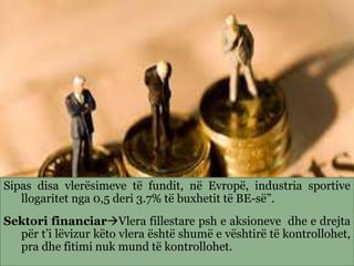 Sipas disa vlerësimeve të fundit, në Evropë, industria sportive
llogaritet nga 0,5 deri 3.7% të buxhetit të BE-së”.
Sektori financiarVlera fillestare psh e aksioneve dhe e drejta
për t’i lëvizur këto vlera është shumë e vështirë të kontrollohet,
pra dhe fitimi nuk mund të kontrollohet.
 