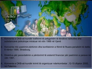 1. Konventa e OKB-së kundër trafikimit të paligjshëm të lëndëve narkotike dhe
substancave psikotrope miratuar në vitin 1988 në Vjenë
2. Konventa mbi pastrimin,kërkimin dhe konfiskimin e fitimit të fituara penalisht të datës
8 nëntor 1990, Strasburg,
3. Direktiva për parandalimin e përdorimit të sistemit financiar për pastrimin e parave në
vitin 1991,
4. Konventa e OKB-së kundër krimit të organizuar nderkombetar ,12-15 dhjetor 2000,
në Palermo.
 