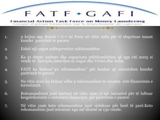 1. u krijua nga Samiti i G-7 në Paris në vitin 1989 për të shqyrtuar masat
kunder pastrimit te parave.
2. Eshtë një organ ndërqeveritar ndërkombëtar
3. Ka 31 shtete anëtare dhe organizata ndërkombëtare që nga viti 2005 si
vende te Europës,Amerikes se Jugut dhe Veriut,dhe Azise.
4. FATF ka lëshuar"40 rekomandime" për bankat që orientohen kunder
pastrimit te parave
5. Ne vitin 2001 ka krijuar edhe 9 rekomandime te vecanta mbi financimin e
terrorizmit.
6. Rekomandimet janë hartuar në vitin 1990 si një iniciativë për të luftuar
keqpërdorimin e sistemeve financiare per pastrimin e parave
7. Në vitin 1996 keto rekomandime janë rishikuar për herë të parë.Keto
rekomandime janë miratuar nga më shumë se 130 vende.
 