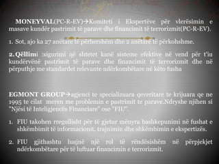 MONEYVAL(PC-R-EV)Komiteti i Ekspertëve për vlerësimin e
masave kundër pastrimit të parave dhe financimit të terrorizmit(PC-R-EV).
1. Sot, ajo ka 27 anëtarë të përhershëm dhe 2 anëtarë të përkohshme.
2.Qëllimi :sigurimi që shtetet kanë sisteme efektive në vend për t'iu
kundërvënë pastrimit të parave dhe financimit të terrorizmit dhe në
përputhje me standardet relevante ndërkombëtare në këto fusha
EGMONT GROUPagjenci te specializuara qeveritare te krijuara qe ne
1995 te cilat meren me problemin e pastrimit te parave.Ndryshe njihen si
"Njësi të Inteligjencës Financiare" ose "FIU".
1. FIU takohen rregullisht për të gjetur mënyra bashkepunimi në fushat e
shkëmbimit të informacionit, trajnimin dhe shkëmbimin e ekspertizës.
2. FIU gjithashtu luajnë një rol të rëndësishëm në përpjekjet
ndërkombëtare për të luftuar financimin e terrorizmit.
 