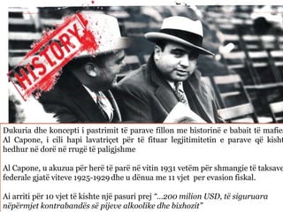 Dukuria dhe koncepti i pastrimit të parave fillon me historinë e babait të mafies
Al Capone, i cili hapi lavatriçet për të fituar legjitimitetin e parave që kisht
hedhur në dorë në rrugë të paligjshme
Al Capone, u akuzua për herë të parë në vitin 1931 vetëm për shmangie të taksave
federale gjatë viteve 1925-1929 dhe u dënua me 11 vjet per evasion fiskal.
Ai arriti për 10 vjet të kishte një pasuri prej “…200 milion USD, të siguruara
nëpërmjet kontrabandës së pijeve alkoolike dhe bixhozit”
 
