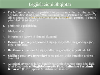 Legjislacioni Shqiptar
 Per luftimin e krimit te pastrimit te parave ne vitin u miratua ligji
nr.8610, datë 17.05.2000 “Mbi Parandalimin e Pastrimit të Parave” I
cili u amendua përsëri në vitin 2003. Sipas ligjit pastrimi i parave
përmbledh të tri etapat e:
1. përfitimin e paligjshëm;
2. fshehjen dhe;
3. integrimin e parave të pista në ekonomi
 Denimet per veprat penale nga 5- 10 vjet dhe me gjobë nga 500
mije-5 mln lekë.
 Rrethana cilesuese7 -15 vjet dhe me gjobe 800 mije -8 mln lek
 Sjellja e pasojave te rendajo me pak se 15 vjet burg dhe gjobe 3 -
8 mln lek
 Autoriteti kryesor në luftën kundër pastrimit të parave, sipas këtij ligji,
është Drejtoria e Përgjithshme për Parandalimin e Pastrimit
të Parave (DPPP) pranë Ministrisë së Financave.
 