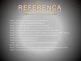 •http://fiuindia.gov.in/faq-moneylaundering.htm
•www.crime.hku.hk/moneylaundering.doc
•http://en.wikipedia.org/wiki/Money_laundering
•http://www.laundryman.u-net.com/page1_hist.html
•http://www.countermoneylaundering.com/public/?q=node/6
•http://www.scribd.com/doc/9188630/Money-Laundering-A-Brief-History
•http://www.isyours.com/e/banking/secrecy/laundering.html
•www.countermoneylaundering.com
•www.money.howstuffworks.com
• http://www.dawn.com/wps/wcm/connect/dawn-content-
library/dawn/search
•http://www.unodc.org/unodc/en/money-laundering/globalization.html
•http://www.laundryman.u-net.com/page4_mlproc.html
 
