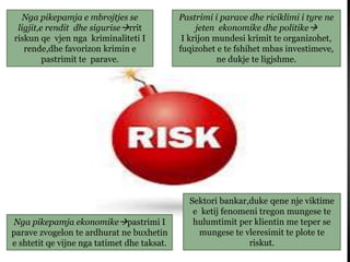 Nga pikepamja e mbrojtjes se
ligjit,e rendit dhe siguriserrit
riskun qe vjen nga kriminaliteti I
rende,dhe favorizon krimin e
pastrimit te parave.
Pastrimi i parave dhe riciklimi i tyre ne
jeten ekonomike dhe politike
I krijon mundesi krimit te organizohet,
fuqizohet e te fshihet mbas investimeve,
ne dukje te ligjshme.
Nga pikepamja ekonomikepastrimi I
parave zvogelon te ardhurat ne buxhetin
e shtetit qe vijne nga tatimet dhe taksat.
Sektori bankar,duke qene nje viktime
e ketij fenomeni tregon mungese te
hulumtimit per klientin me teper se
mungese te vleresimit te plote te
riskut.
 