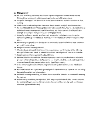 2. Flaky pastry 
 Fat used for making puff pastry should have high melting point in order to withstand the 
frictional heat to which it is subjected during sheeting and folding operations. 
 Dough for making puff pastry should be mixed with chilled water in order to prevent fat from 
melting. 
 Some food acid like lemon juice is used in the dough in order to impart better extensibility. 
 Fat should be added last in the dough because if fat is added before, flour as a chance to take up 
and absorb water, water absorption will be reduced and gluten may not develop sufficient 
strength to undergo so many sheeting and folding operations. 
 Dough for puff pastry is made with flour, salt, lemon juice, chilled water and shortening. 
Consistency of dough should be such that it could be sheeted easily without being too hard or 
sticky. 
 After mixing dough should be relaxed at least half an hour covered with moist cloth which will 
prevent it from crusting. 
 Margarine is made into a square block. 
 After the dough is relaxed, it is sheeted into a square shape and stretch out all the sides big 
enough to cover. Place the fat in the center and cover the dough in the form of an envelope. 
 Keep it resting in the refrigerator for about 20 mins. 
 Remove and roll in a rectangular shape taking enough care not to break the pastry by excess 
pressure while rolling and then it is folded into a book fold i.e. both the ends are brought in the 
center and again folded over so that the entire sheet forms 4 layers. 
 In the similar way 3 more book folds are given with adequate relaxation period in between 
folding. 
 Now we have very thin layers of dough interspersed with thin layers of fat which will rise during 
baking to form a light and crisp product. 
 After final sheeting and folding, the pastry should be relaxed for about an hour before sheeting 
for makeup. 
 After makeup and before placing it in the oven the pastry should be relaxed. This will stabilize 
the position of layers and rise of the product in the oven will be even. Egg wash or milk wash 
should be applied before baking. 
 
