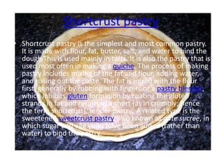 Shortcrust pastry
• Shortcrust pastry is the simplest and most common pastry.
It is made with flour, fat, butter, salt, and water to bind the
dough.This is used mainly in tarts. It is also the pastry that is
used most often in making a quiche. The process of making
pastry includes mixing of the fat and flour, adding water,
and rolling out the paste. The fat is mixed with the flour
first, generally by rubbing with fingers or a pastry blender,
which inhibits gluten formation by coating the gluten
strands in fat and results in a short (as in crumbly; hence
the term shortcrust), tender pastry. A related type is the
sweetened sweetcrust pastry, also known as pâte sucrée, in
which sugar and egg yolks have been added (rather than
water) to bind the pastry.
 