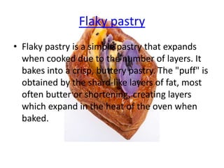 Flaky pastry
• Flaky pastry is a simple pastry that expands
when cooked due to the number of layers. It
bakes into a crisp, buttery pastry. The "puff" is
obtained by the shard-like layers of fat, most
often butter or shortening, creating layers
which expand in the heat of the oven when
baked.
 