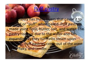 Puff pastry
• Puff pastry has many layers that cause it to
expand or "puff" when baked. Puff pastry is
made using flour, butter, salt, and water. The
pastry rises up due to the water and fats
expanding as they turn into steam upon
heating. Puff pastries come out of the oven
light, flaky, and tender.
 