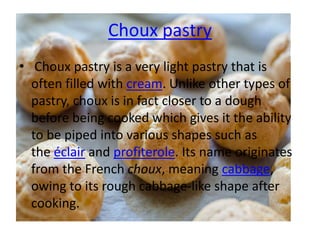Choux pastry
• Choux pastry is a very light pastry that is
often filled with cream. Unlike other types of
pastry, choux is in fact closer to a dough
before being cooked which gives it the ability
to be piped into various shapes such as
the éclair and profiterole. Its name originates
from the French choux, meaning cabbage,
owing to its rough cabbage-like shape after
cooking.
 