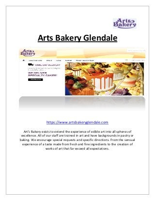 Arts Bakery Glendale
https://www.artsbakeryglendale.com
Art’s Bakery exists to extend the experience of edible art into all spheres of
excellence. All of our staff are trained in art and have backgrounds in pastry or
baking. We encourage special requests and specific directions. From the sensual
experience of a taste made from fresh and fine ingredients to the creation of
works of art that far exceed all expectations.
 