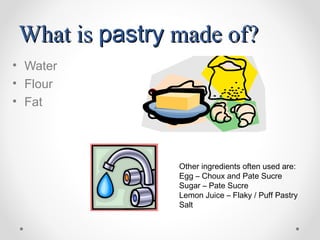 What is pastry made of?
• Water
• Flour
• Fat




               Other ingredients often used are:
               Egg – Choux and Pate Sucre
               Sugar – Pate Sucre
               Lemon Juice – Flaky / Puff Pastry
               Salt
 