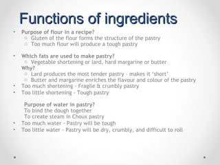 Functions of ingredients
•   Purpose of flour in a recipe?
     o Gluten of the flour forms the structure of the pastry
     o Too much flour will produce a tough pastry

•   Which fats are used to make pastry?
     o Vegetable shortening or lard, hard margarine or butter
    Why?
     o Lard produces the most tender pastry – makes it ‘short’
     o Butter and margarine enriches the flavour and colour of the pastry
•   Too much shortening - Fragile & crumbly pastry
•   Too little shortening - Tough pastry

     Purpose of water in pastry?
     To bind the dough together
     To create steam in Choux pastry
•   Too much water - Pastry will be tough
•   Too little water - Pastry will be dry, crumbly, and difficult to roll
 