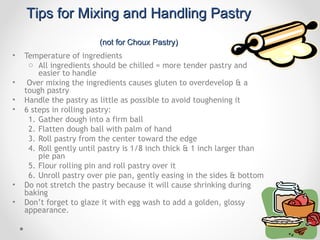 Tips for Mixing and Handling Pastry
                         (not for Choux Pastry)
•   Temperature of ingredients
     o All ingredients should be chilled = more tender pastry and
        easier to handle
•    Over mixing the ingredients causes gluten to overdevelop & a
    tough pastry
•   Handle the pastry as little as possible to avoid toughening it
•   6 steps in rolling pastry:
     1. Gather dough into a firm ball
     2. Flatten dough ball with palm of hand
     3. Roll pastry from the center toward the edge
     4. Roll gently until pastry is 1/8 inch thick & 1 inch larger than
        pie pan
     5. Flour rolling pin and roll pastry over it
     6. Unroll pastry over pie pan, gently easing in the sides & bottom
•   Do not stretch the pastry because it will cause shrinking during
    baking
•   Don’t forget to glaze it with egg wash to add a golden, glossy
    appearance.
 