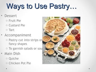 Ways to Use Pastry…
• Dessert
  o Fruit Pie
  o Custard Pie
  o Tart
• Accompaniment
  o Pastry cut into strips or
    fancy shapes
  o To garnish salads or soups
• Main Dish
  o Quiche
  o Chicken Pot Pie
 