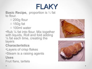 FLAKY
Basic Recipe, proportion is ¾ fat
to flour.
    o 200g flour
    o 150g fat
    o 100ml water
•Rub ¼ fat into flour, Mix together
with liquids, Roll and fold adding
¼ fat each time, creating the
layers
Characteristics
•Layers of crisp flakes
•Steam is a raising agents
Uses
Fruit flans, tartlets
 