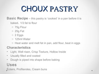 CHOUX PASTRY
Basic Recipe – this pastry is ‘cooked’ in a pan before it is
    baked. 1/3 fat to flour
     o 75g Flour
     o 25g Fat
     o 2 Eggs
     o 125ml Water
     o Heat water and melt fat in pan, add flour, beat in eggs
Characteristics
•   Light, Well risen, Crisp Texture, Hollow Inside
•   Usually filled and coated
•   Dough is piped into shape before baking
Uses
Éclairs, Profiteroles, Cream buns
 