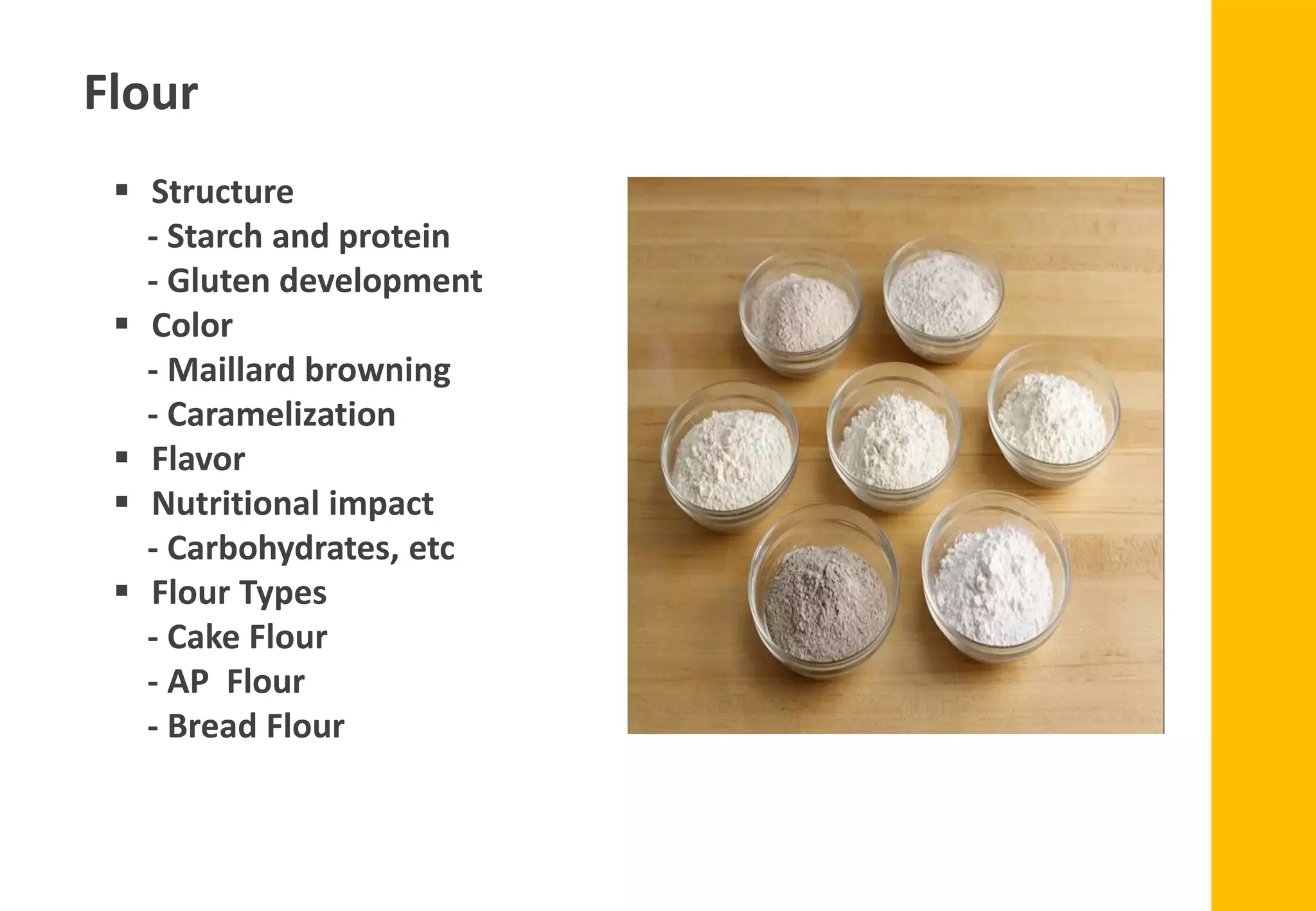 Flour
▪ Structure
- Starch and protein
- Gluten development
▪ Color
- Maillard browning
- Caramelization
▪ Flavor
▪ Nutritional impact
- Carbohydrates, etc
▪ Flour Types
- Cake Flour
- AP Flour
- Bread Flour
 