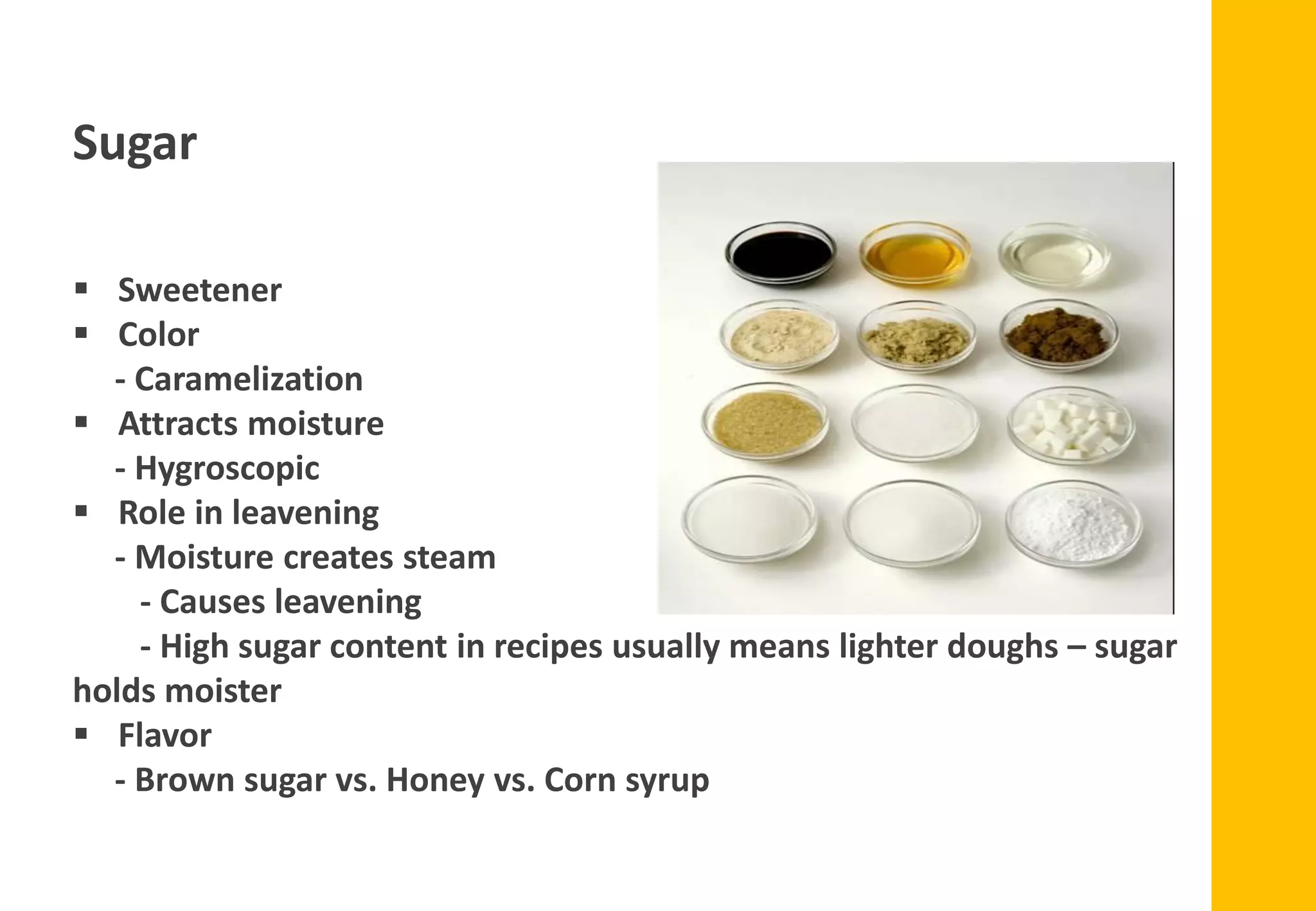 Sugar
▪ Sweetener
▪ Color
- Caramelization
▪ Attracts moisture
- Hygroscopic
▪ Role in leavening
- Moisture creates steam
- Causes leavening
- High sugar content in recipes usually means lighter doughs – sugar
holds moister
▪ Flavor
- Brown sugar vs. Honey vs. Corn syrup
 