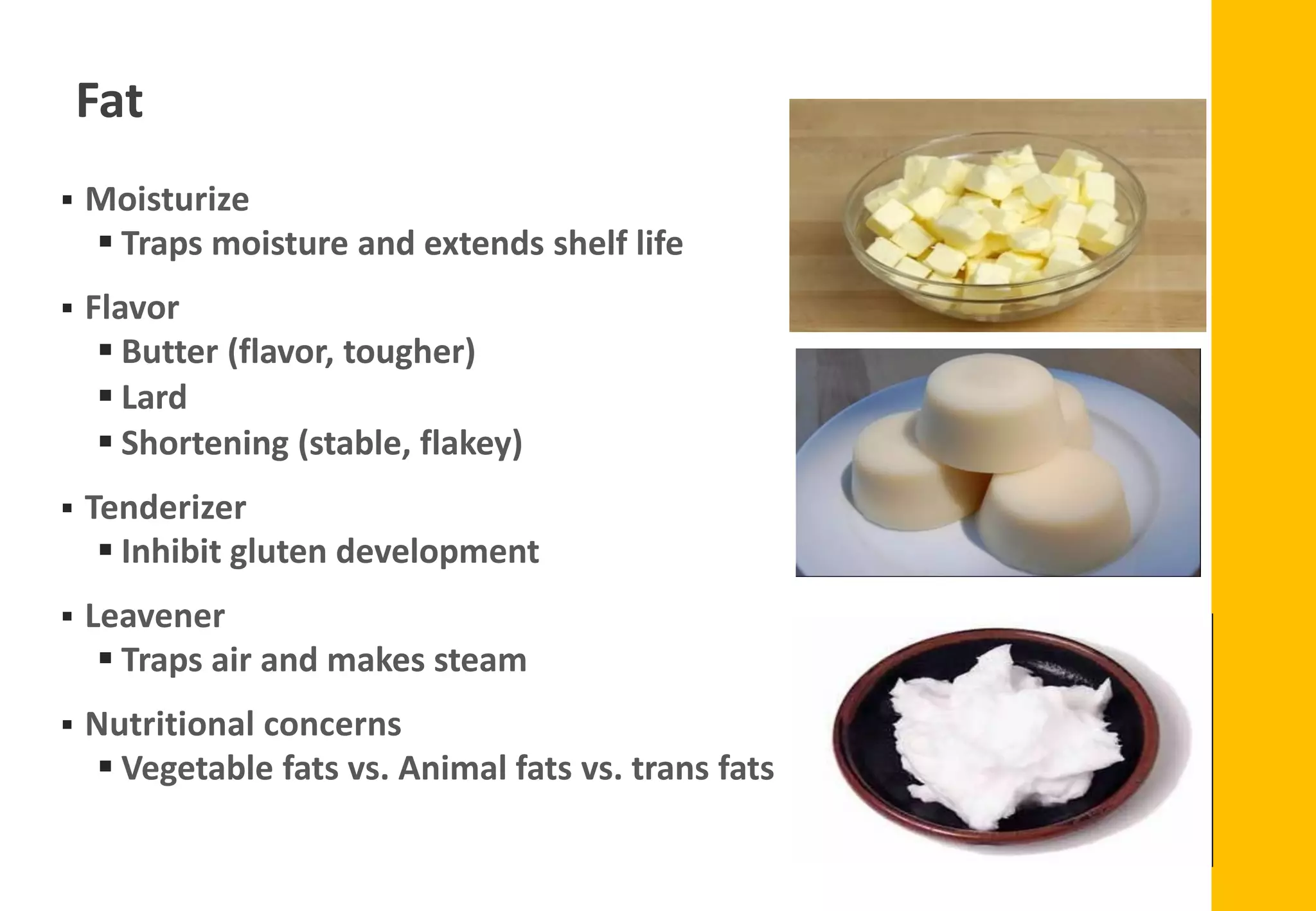 ▪ Moisturize
▪ Traps moisture and extends shelf life
▪ Flavor
▪ Butter (flavor, tougher)
▪ Lard
▪ Shortening (stable, flakey)
▪ Tenderizer
▪ Inhibit gluten development
▪ Leavener
▪ Traps air and makes steam
▪ Nutritional concerns
▪ Vegetable fats vs. Animal fats vs. trans fats
Fat
 