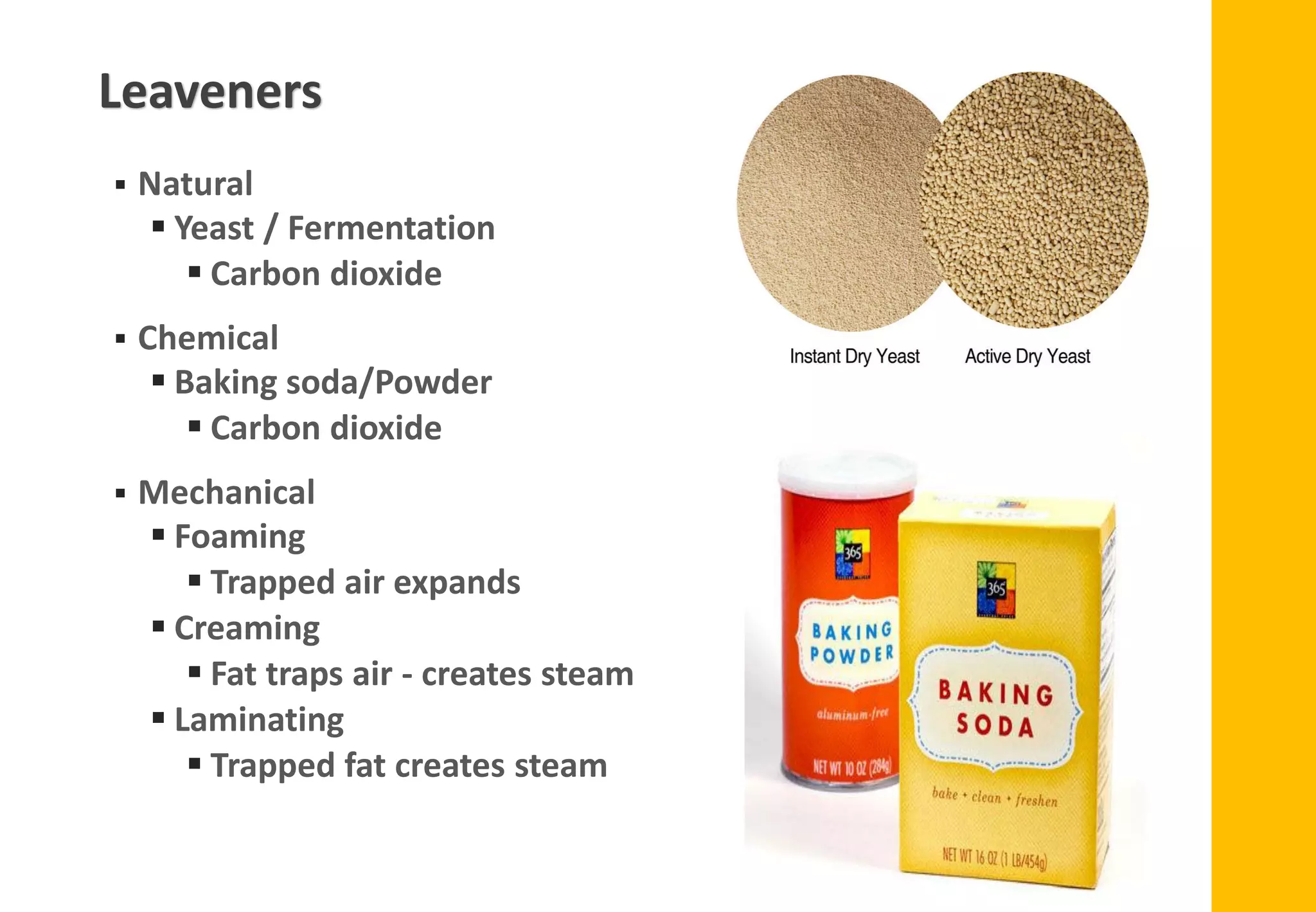 ▪ Natural
▪ Yeast / Fermentation
▪ Carbon dioxide
▪ Chemical
▪ Baking soda/Powder
▪ Carbon dioxide
▪ Mechanical
▪ Foaming
▪ Trapped air expands
▪ Creaming
▪ Fat traps air - creates steam
▪ Laminating
▪ Trapped fat creates steam
Leaveners
 