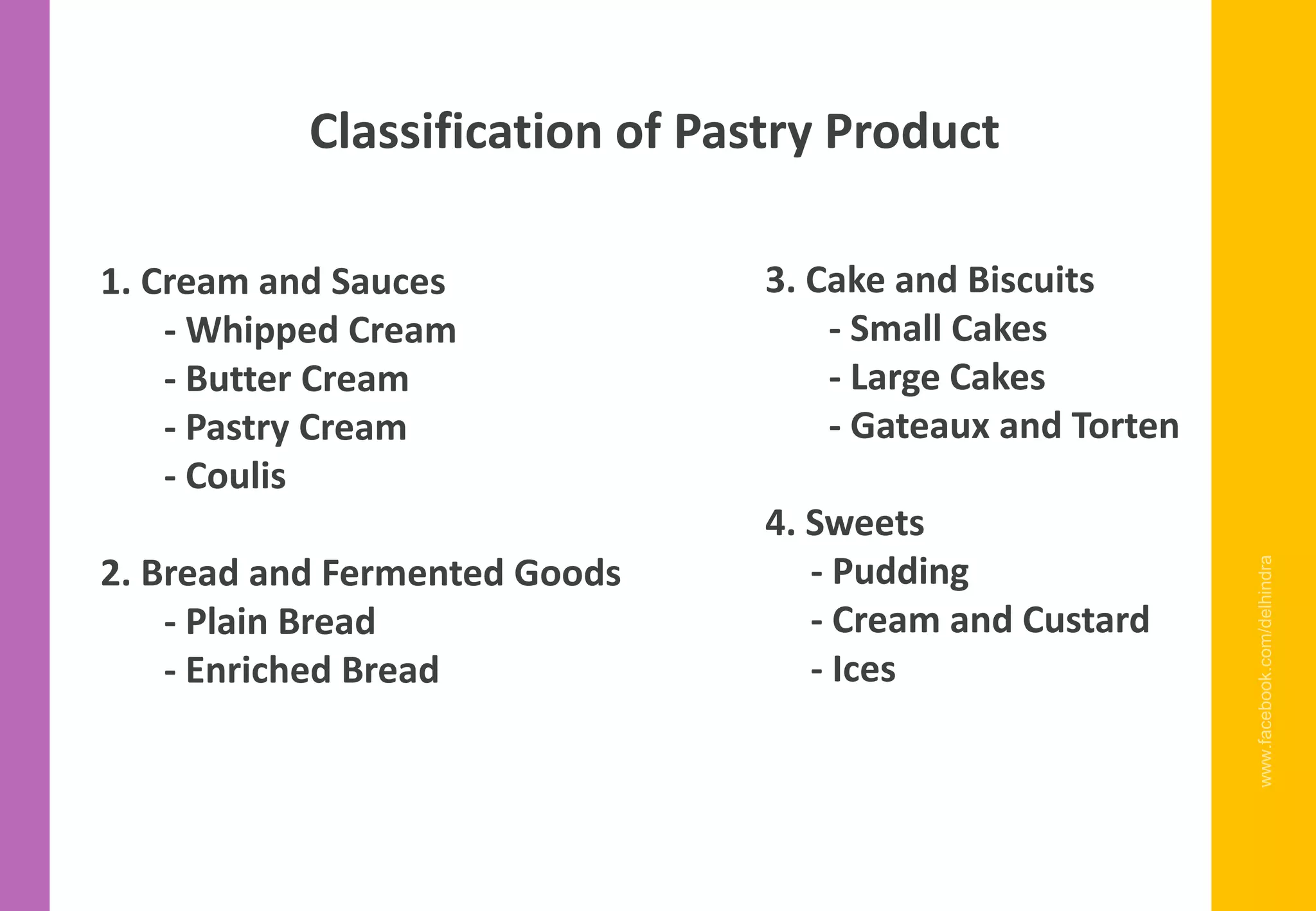 www.facebook.com/delhindra
Classification of Pastry Product
1. Cream and Sauces
- Whipped Cream
- Butter Cream
- Pastry Cream
- Coulis
2. Bread and Fermented Goods
- Plain Bread
- Enriched Bread
3. Cake and Biscuits
- Small Cakes
- Large Cakes
- Gateaux and Torten
4. Sweets
- Pudding
- Cream and Custard
- Ices
 