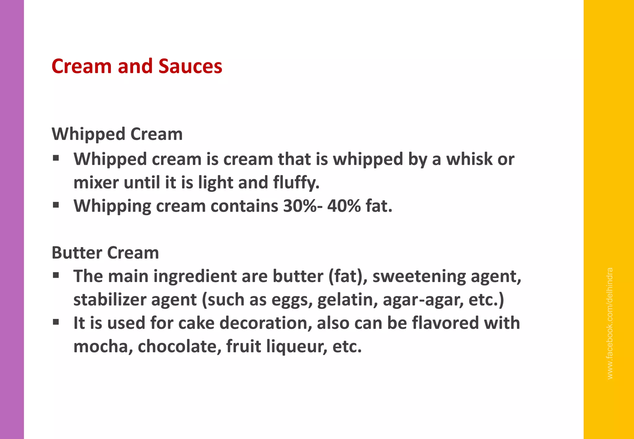 www.facebook.com/delhindra
Cream and Sauces
Whipped Cream
▪ Whipped cream is cream that is whipped by a whisk or
mixer until it is light and fluffy.
▪ Whipping cream contains 30%- 40% fat.
Butter Cream
▪ The main ingredient are butter (fat), sweetening agent,
stabilizer agent (such as eggs, gelatin, agar-agar, etc.)
▪ It is used for cake decoration, also can be flavored with
mocha, chocolate, fruit liqueur, etc.
 