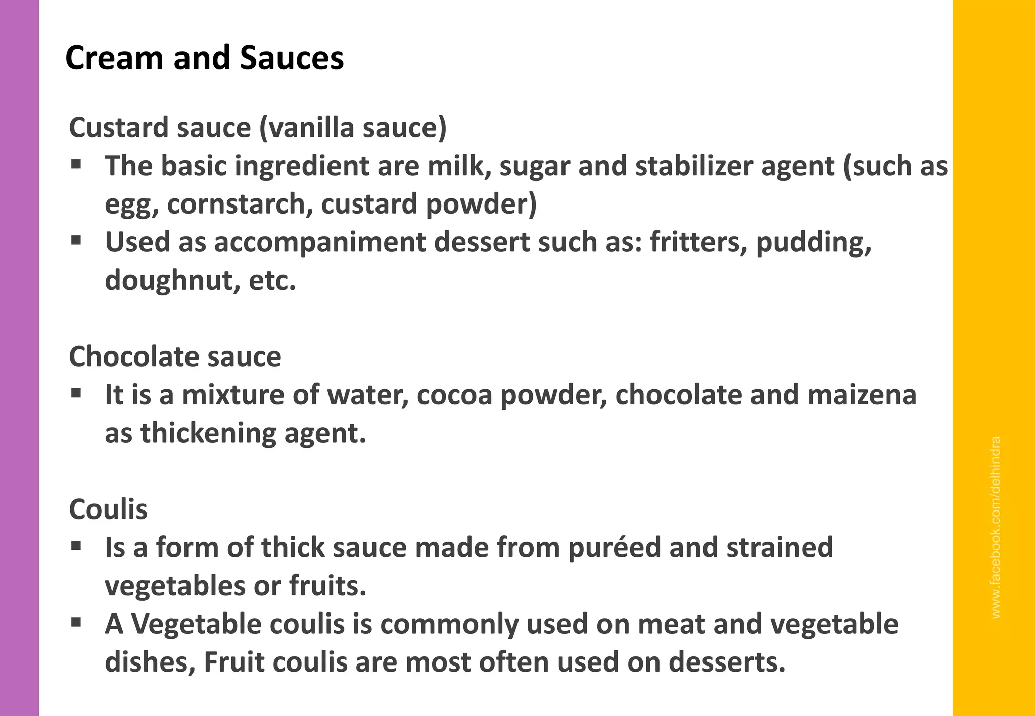 www.facebook.com/delhindra
Cream and Sauces
Custard sauce (vanilla sauce)
▪ The basic ingredient are milk, sugar and stabilizer agent (such as
egg, cornstarch, custard powder)
▪ Used as accompaniment dessert such as: fritters, pudding,
doughnut, etc.
Chocolate sauce
▪ It is a mixture of water, cocoa powder, chocolate and maizena
as thickening agent.
Coulis
▪ Is a form of thick sauce made from puréed and strained
vegetables or fruits.
▪ A Vegetable coulis is commonly used on meat and vegetable
dishes, Fruit coulis are most often used on desserts.
 